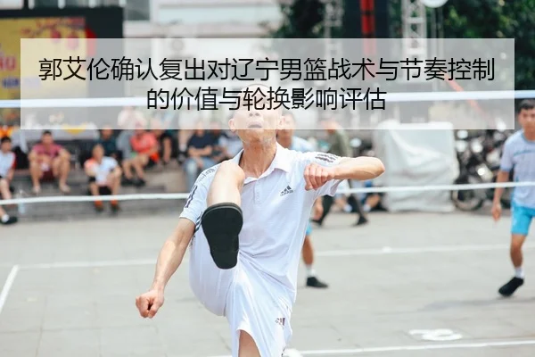 郭艾伦确认复出对辽宁男篮战术与节奏控制的价值与轮换影响评估
